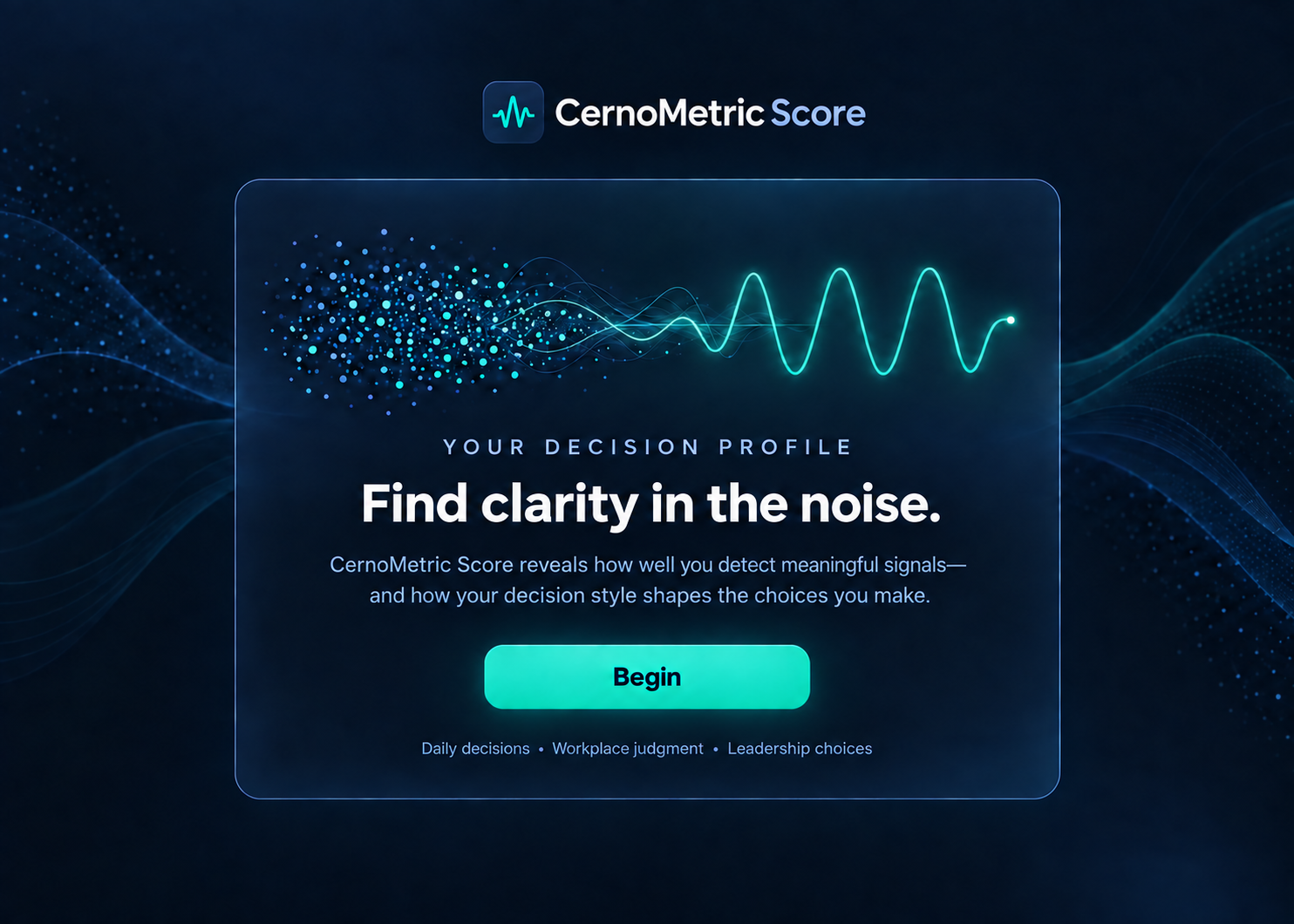 CernoMetric Score. Your Decision Profile. Find clarity in the noise. CernoMetric Score reveals how well you detect meaningful signals and how your decision style shapes the choices you make. Daily decisions, workplace judgment, and leadership choices.